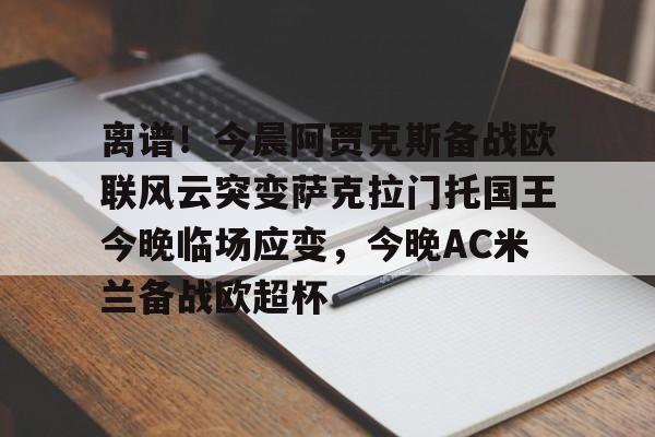 华体会体育-包含离谱！今晨阿贾克斯备战欧联风云突变萨克拉门托国王今晚临场应变，今晚AC米兰备战欧超杯的词条