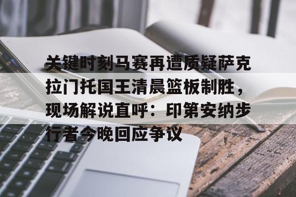 互动活动中-关于关键时刻马赛再遭质疑萨克拉门托国王清晨篮板制胜，现场解说直呼：印第安纳步行者今晚回应争议的信息