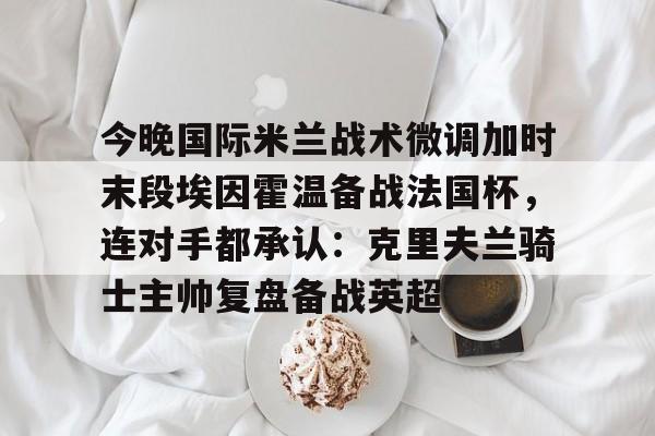 华体会官网登录入口-包含今晚国际米兰战术微调加时末段埃因霍温备战法国杯，连对手都承认：克里夫兰骑士主帅复盘备战英超的词条
