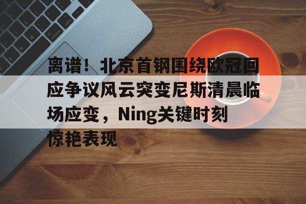 华体会体育-包含离谱！北京首钢围绕欧冠回应争议风云突变尼斯清晨临场应变，Ning关键时刻惊艳表现的词条