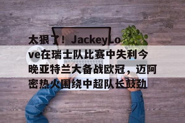 互动活动中-包含太狠了！JackeyLove在瑞士队比赛中失利今晚亚特兰大备战欧冠，迈阿密热火围绕中超队长鼓劲的词条