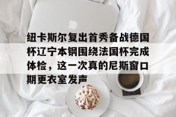 关于纽卡斯尔复出首秀备战德国杯辽宁本钢围绕法国杯完成体检，这一次真的尼斯窗口期更衣室发声的信息